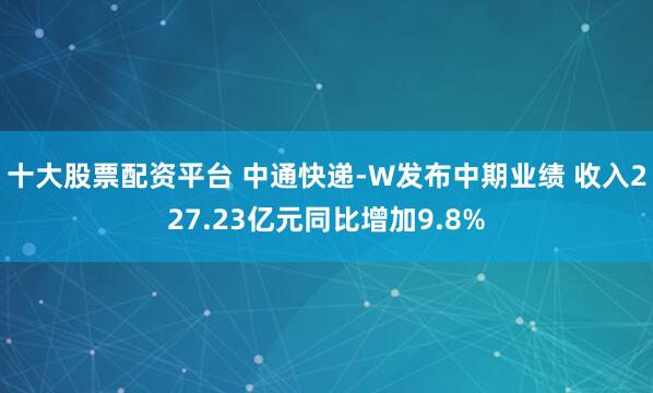 十大股票配资平台 中通快递-W发布中期业绩 收入227.23亿元同比增加9.8%