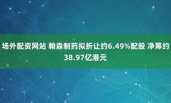 场外配资网站 翰森制药拟折让约6.49%配股 净筹约38.97亿港元