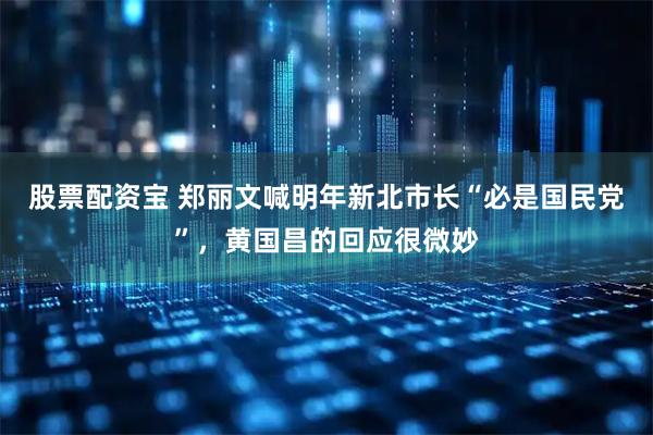 股票配资宝 郑丽文喊明年新北市长“必是国民党”，黄国昌的回应很微妙