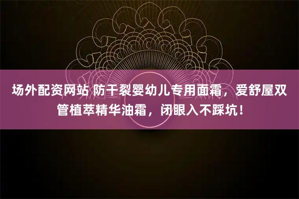 场外配资网站 防干裂婴幼儿专用面霜，爱舒屋双管植萃精华油霜，闭眼入不踩坑！