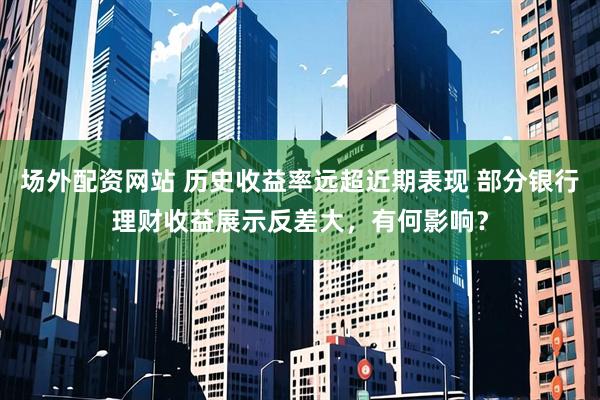 场外配资网站 历史收益率远超近期表现 部分银行理财收益展示反差大，有何影响？