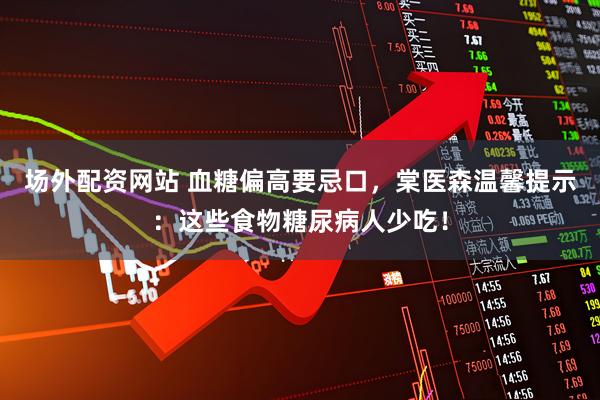 场外配资网站 血糖偏高要忌口，棠医森温馨提示：这些食物糖尿病人少吃！